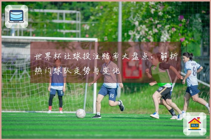 世界杯让球投注赔率大盘点，解析热门球队走势与变化